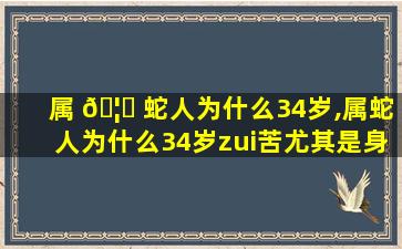 属 🦁 蛇人为什么34岁,属蛇人为什么34岁zui
苦尤其是身体健康不好